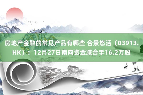 房地产金融的常见产品有哪些 合景悠活（03913.HK）：12月27日南向资金减合手16.2万股