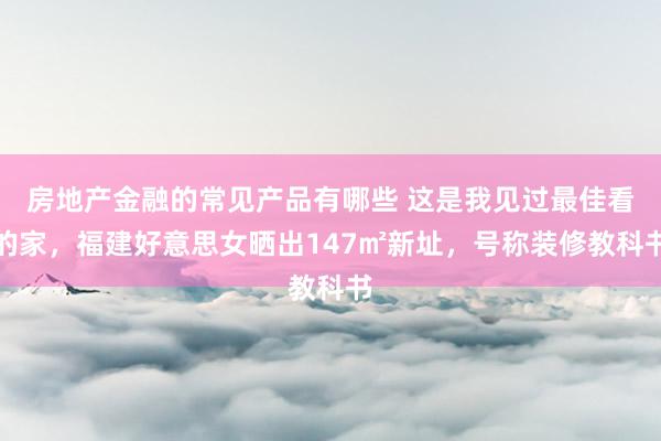 房地产金融的常见产品有哪些 这是我见过最佳看的家，福建好意思女晒出147㎡新址，号称装修教科书