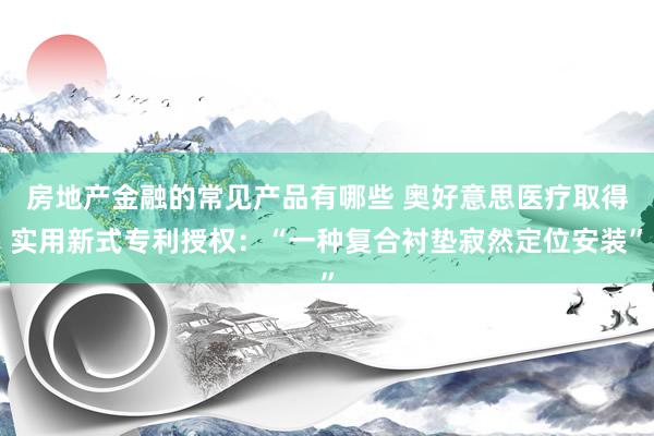 房地产金融的常见产品有哪些 奥好意思医疗取得实用新式专利授权：“一种复合衬垫寂然定位安装”