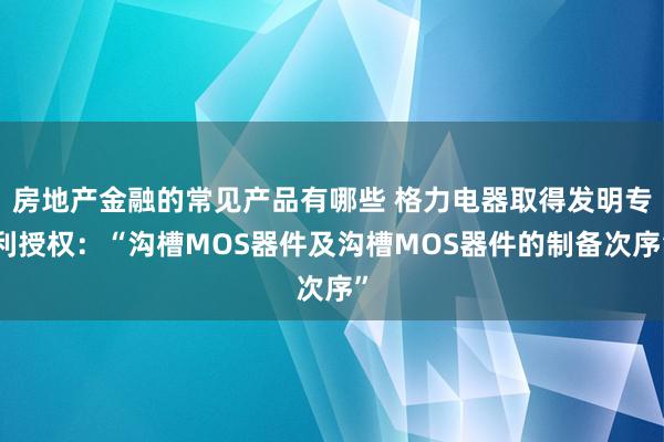 房地产金融的常见产品有哪些 格力电器取得发明专利授权：“沟槽MOS器件及沟槽MOS器件的制备次序”