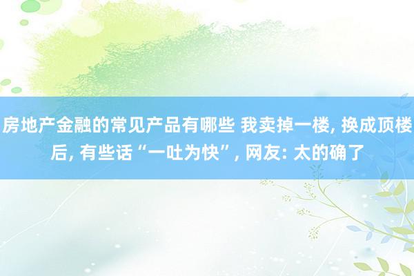 房地产金融的常见产品有哪些 我卖掉一楼, 换成顶楼后, 有些话“一吐为快”, 网友: 太的确了