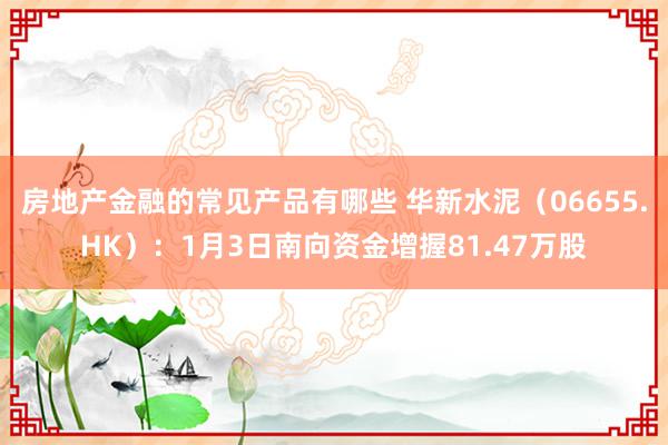 房地产金融的常见产品有哪些 华新水泥（06655.HK）：1月3日南向资金增握81.47万股