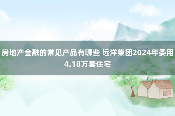 房地产金融的常见产品有哪些 远洋集团2024年委用4.18万套住宅