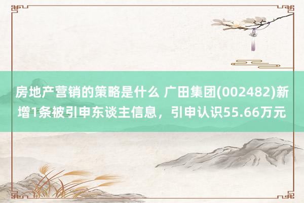 房地产营销的策略是什么 广田集团(002482)新增1条被引申东谈主信息，引申认识55.66万元