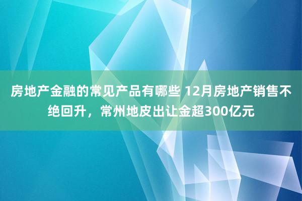 房地产金融的常见产品有哪些 12月房地产销售不绝回升，常州地皮出让金超300亿元