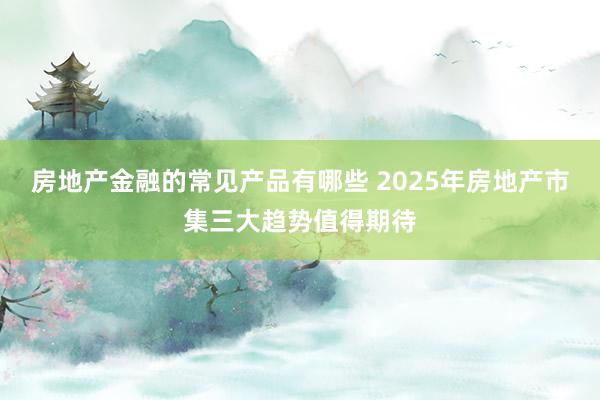 房地产金融的常见产品有哪些 2025年房地产市集三大趋势值得期待