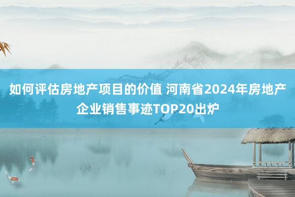 如何评估房地产项目的价值 河南省2024年房地产企业销售事迹TOP20出炉