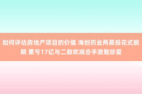 如何评估房地产项目的价值 海创药业两募投花式脱期 累亏17亿与二鼓吹减合手激勉珍爱