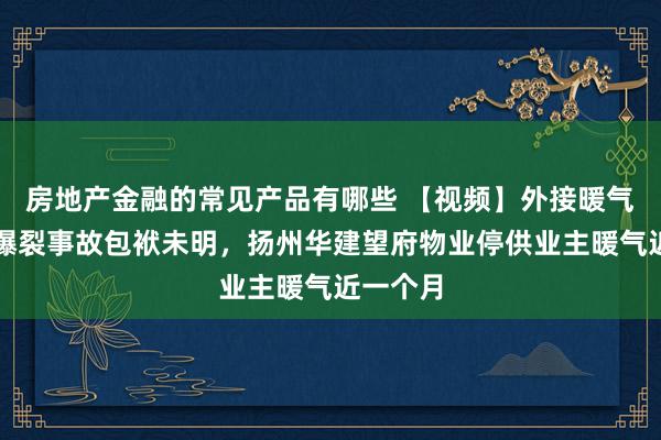 房地产金融的常见产品有哪些 【视频】外接暖气管说念爆裂事故包袱未明，扬州华建望府物业停供业主暖气近一个月