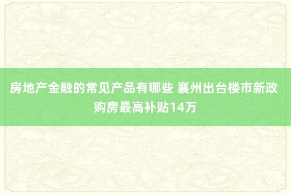 房地产金融的常见产品有哪些 襄州出台楼市新政 购房最高补贴14万