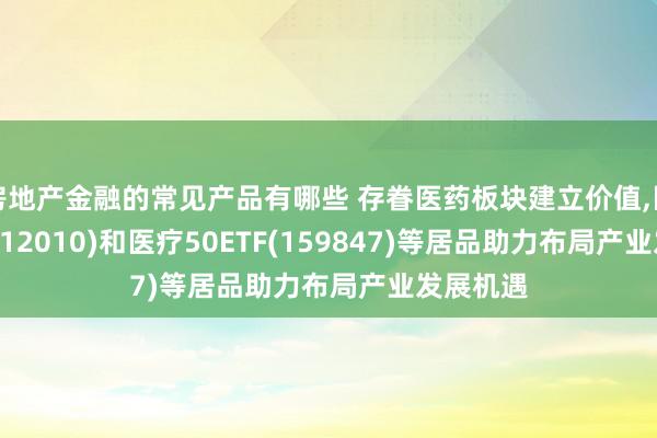 房地产金融的常见产品有哪些 存眷医药板块建立价值,医药ETF(512010)和医疗50ETF(159847)等居品助力布局产业发展机遇