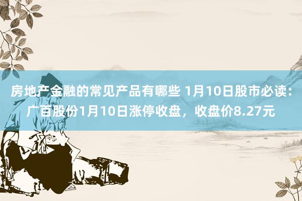 房地产金融的常见产品有哪些 1月10日股市必读：广百股份1月10日涨停收盘，收盘价8.27元