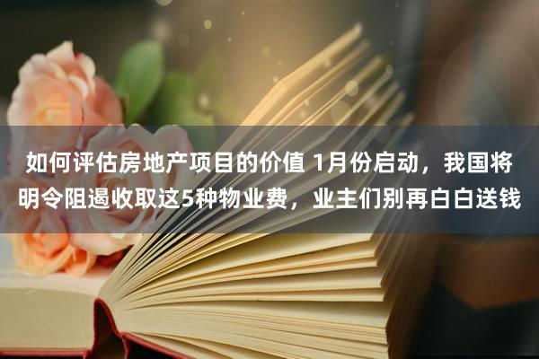 如何评估房地产项目的价值 1月份启动，我国将明令阻遏收取这5种物业费，业主们别再白白送钱