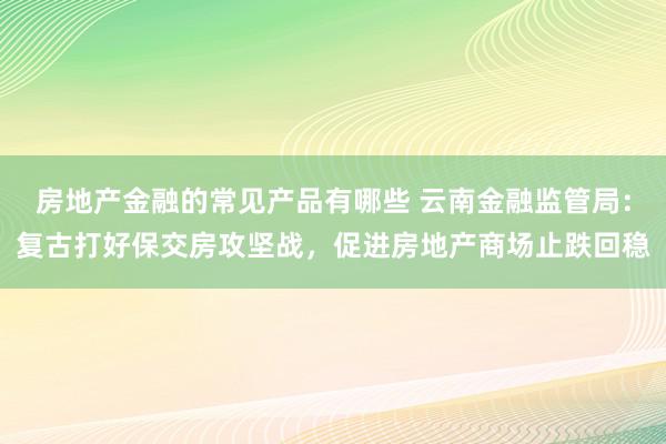 房地产金融的常见产品有哪些 云南金融监管局：复古打好保交房攻坚战，促进房地产商场止跌回稳