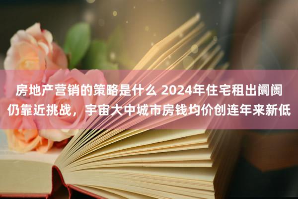 房地产营销的策略是什么 2024年住宅租出阛阓仍靠近挑战，宇宙大中城市房钱均价创连年来新低