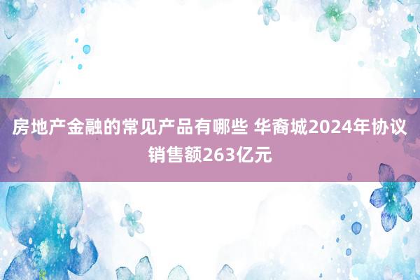 房地产金融的常见产品有哪些 华裔城2024年协议销售额263亿元