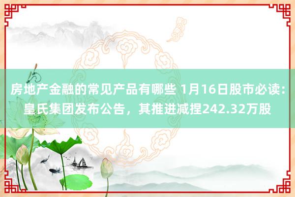 房地产金融的常见产品有哪些 1月16日股市必读：皇氏集团发布公告，其推进减捏242.32万股