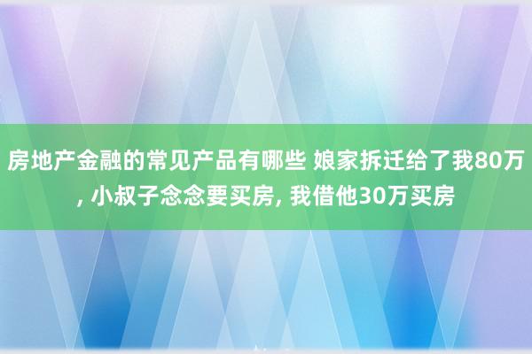 房地产金融的常见产品有哪些 娘家拆迁给了我80万, 小叔子念念要买房, 我借他30万买房