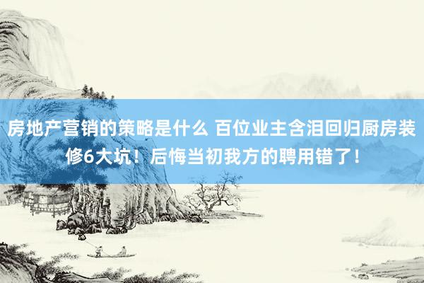 房地产营销的策略是什么 百位业主含泪回归厨房装修6大坑！后悔当初我方的聘用错了！