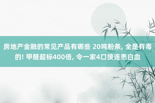 房地产金融的常见产品有哪些 20吨粉条, 全是有毒的! 甲醛超标400倍, 令一家4口接连患白血