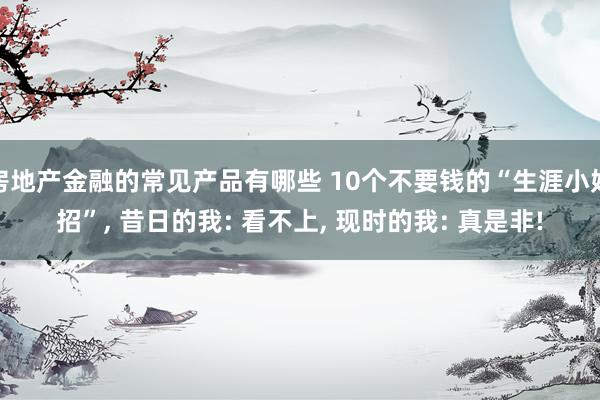 房地产金融的常见产品有哪些 10个不要钱的“生涯小妙招”, 昔日的我: 看不上, 现时的我: 真是非!