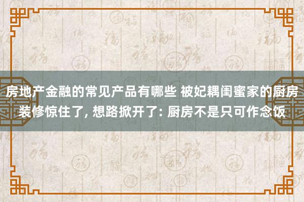 房地产金融的常见产品有哪些 被妃耦闺蜜家的厨房装修惊住了, 想路掀开了: 厨房不是只可作念饭