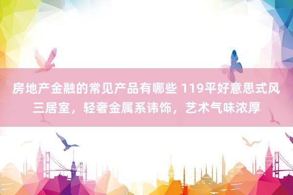 房地产金融的常见产品有哪些 119平好意思式风三居室，轻奢金属系讳饰，艺术气味浓厚