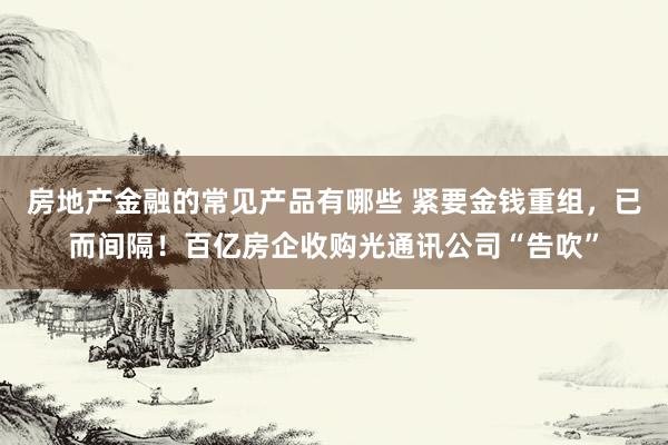 房地产金融的常见产品有哪些 紧要金钱重组，已而间隔！百亿房企收购光通讯公司“告吹”