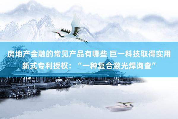 房地产金融的常见产品有哪些 巨一科技取得实用新式专利授权：“一种复合激光焊询查”