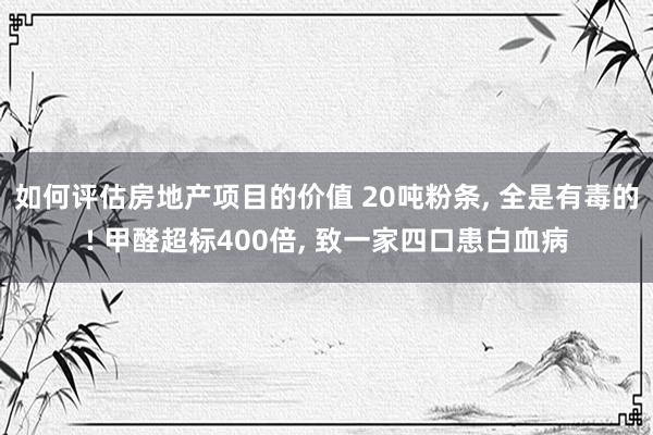 如何评估房地产项目的价值 20吨粉条, 全是有毒的! 甲醛超标400倍, 致一家四口患白血病