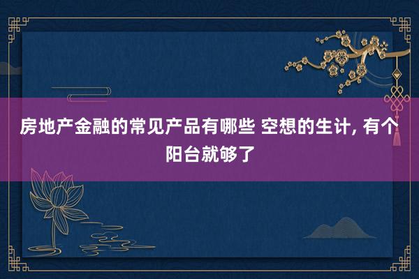 房地产金融的常见产品有哪些 空想的生计, 有个阳台就够了