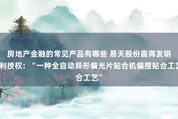 房地产金融的常见产品有哪些 易天股份赢得发明专利授权：“一种全自动异形偏光片贴合机偏捏贴合工艺”