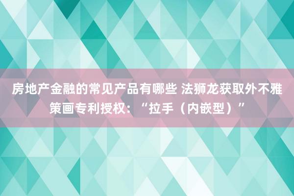 房地产金融的常见产品有哪些 法狮龙获取外不雅策画专利授权：“拉手（内嵌型）”