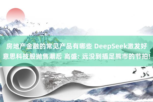 房地产金融的常见产品有哪些 DeepSeek激发好意思科技股抛售潮后 高盛: 远没到插足熊市的节拍!