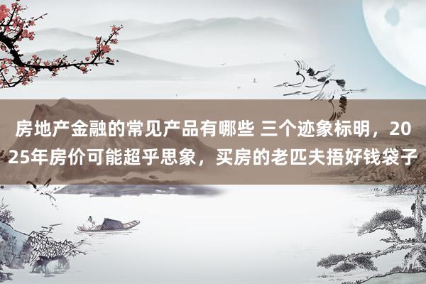 房地产金融的常见产品有哪些 三个迹象标明，2025年房价可能超乎思象，买房的老匹夫捂好钱袋子