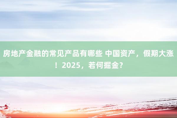 房地产金融的常见产品有哪些 中国资产，假期大涨！2025，若何掘金？