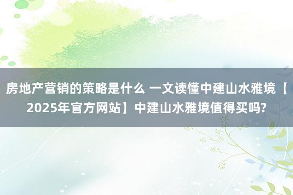 房地产营销的策略是什么 一文读懂中建山水雅境【2025年官方网站】中建山水雅境值得买吗?