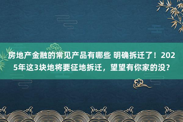 房地产金融的常见产品有哪些 明确拆迁了！2025年这3块地将要征地拆迁，望望有你家的没？