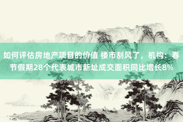 如何评估房地产项目的价值 楼市刮风了，机构：春节假期28个代表城市新址成交面积同比增长8%