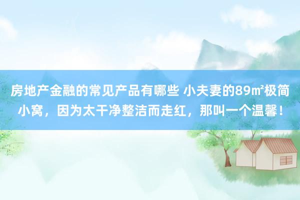 房地产金融的常见产品有哪些 小夫妻的89㎡极简小窝，因为太干净整洁而走红，那叫一个温馨！