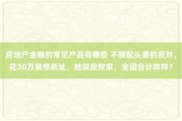 房地产金融的常见产品有哪些 不顾配头婆的反对，花30万装修新址，她说我败家，全国合计咋样？