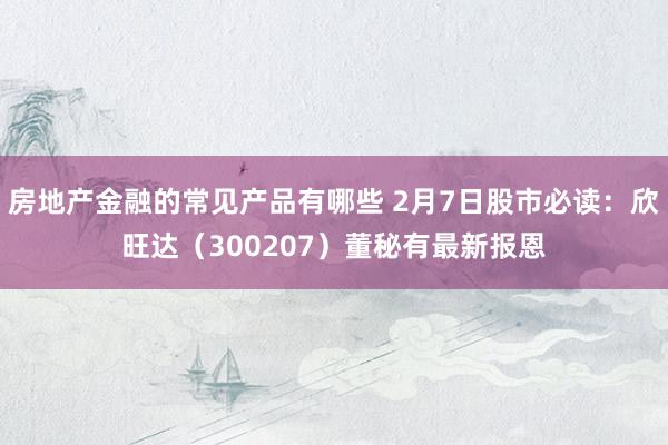 房地产金融的常见产品有哪些 2月7日股市必读：欣旺达（300207）董秘有最新报恩