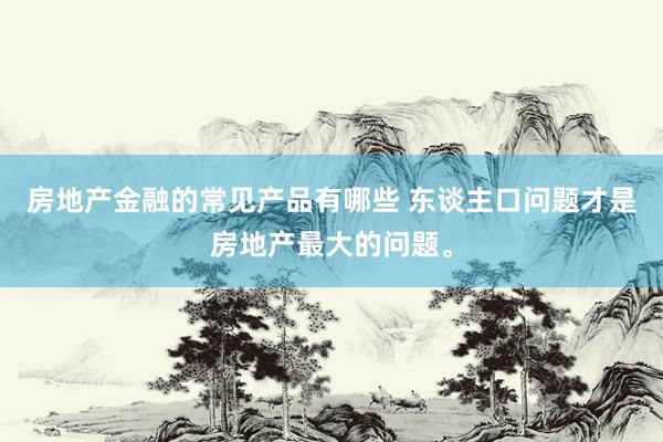 房地产金融的常见产品有哪些 东谈主口问题才是房地产最大的问题。