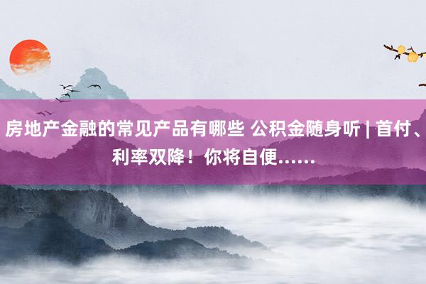 房地产金融的常见产品有哪些 公积金随身听 | 首付、利率双降！你将自便......