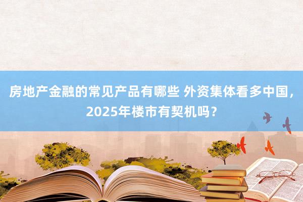 房地产金融的常见产品有哪些 外资集体看多中国，2025年楼市有契机吗？