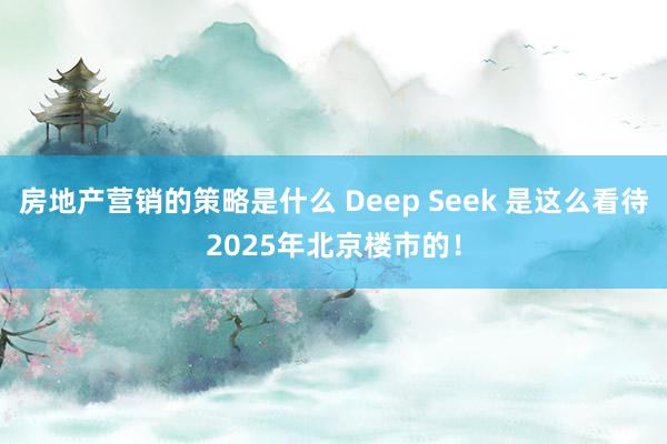 房地产营销的策略是什么 Deep Seek 是这么看待2025年北京楼市的！