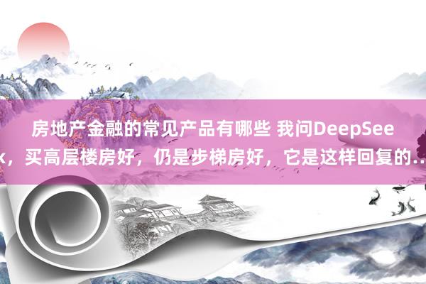 房地产金融的常见产品有哪些 我问DeepSeek，买高层楼房好，仍是步梯房好，它是这样回复的…