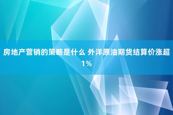 房地产营销的策略是什么 外洋原油期货结算价涨超1%