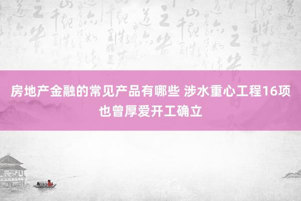 房地产金融的常见产品有哪些 涉水重心工程16项也曾厚爱开工确立