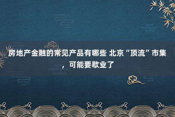 房地产金融的常见产品有哪些 北京“顶流”市集，可能要歇业了